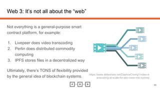 Web 3: It’s not all about the “web”
Not everything is a general-purpose smart
contract platform, for example:
1. Livepeer does video transcoding
2. Perlin does distributed commodity
computing
3. IPFS stores files in a decentralized way
Ultimately, there’s TONS of flexibility provided
by the general idea of blockchain systems.
55
https://www.slideshare.net/DaphneChong1/video-tr
anscoding-at-scale-for-abc-iview-ndc-sydney
 
