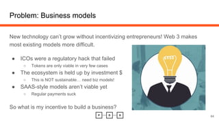 New technology can’t grow without incentivizing entrepreneurs! Web 3 makes
most existing models more difficult.
● ICOs were a regulatory hack that failed
○ Tokens are only viable in very few cases
● The ecosystem is held up by investment $
○ This is NOT sustainable… need biz models!
● SAAS-style models aren’t viable yet
○ Regular payments suck
So what is my incentive to build a business?
Problem: Business models
64
 