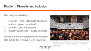 Problem: Diversity and inclusion
This isn’t just skin deep.
1. Function -- who is talking to designers,
product people, marketers?
2. Gender -- yes, that problem...
3. Industry experience -- noobs dominate
Luckily there is more geographical diversity
than typical but we have a long way to go.
67
http://fintechnews.ch/blockchain_bitcoin/inaugural-ico
-summit-confirms-switzerlands-leading-role-crypto-fin
ance/13105/
 