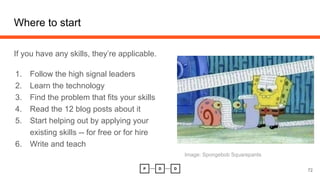 Where to start
If you have any skills, they’re applicable.
1. Follow the high signal leaders
2. Learn the technology
3. Find the problem that fits your skills
4. Read the 12 blog posts about it
5. Start helping out by applying your
existing skills -- for free or for hire
6. Write and teach
72
Image: Spongebob Squarepants
 