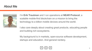 About Me
I’m Erik Trautman and I run operations at NEAR Protocol, a
scalable mobile-first blockchain on a mission to bring the
technology to a billion mobile devices around the world.
I also care deeply about creating great products, educating people
and building rich ecosystems.
My background is in markets, open-source software development,
startups and education. And general nerdery.
8
 