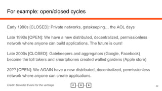 For example: open/closed cycles
Early 1990s [CLOSED]: Private networks, gatekeeping… the AOL days
Late 1990s [OPEN]: We ha...