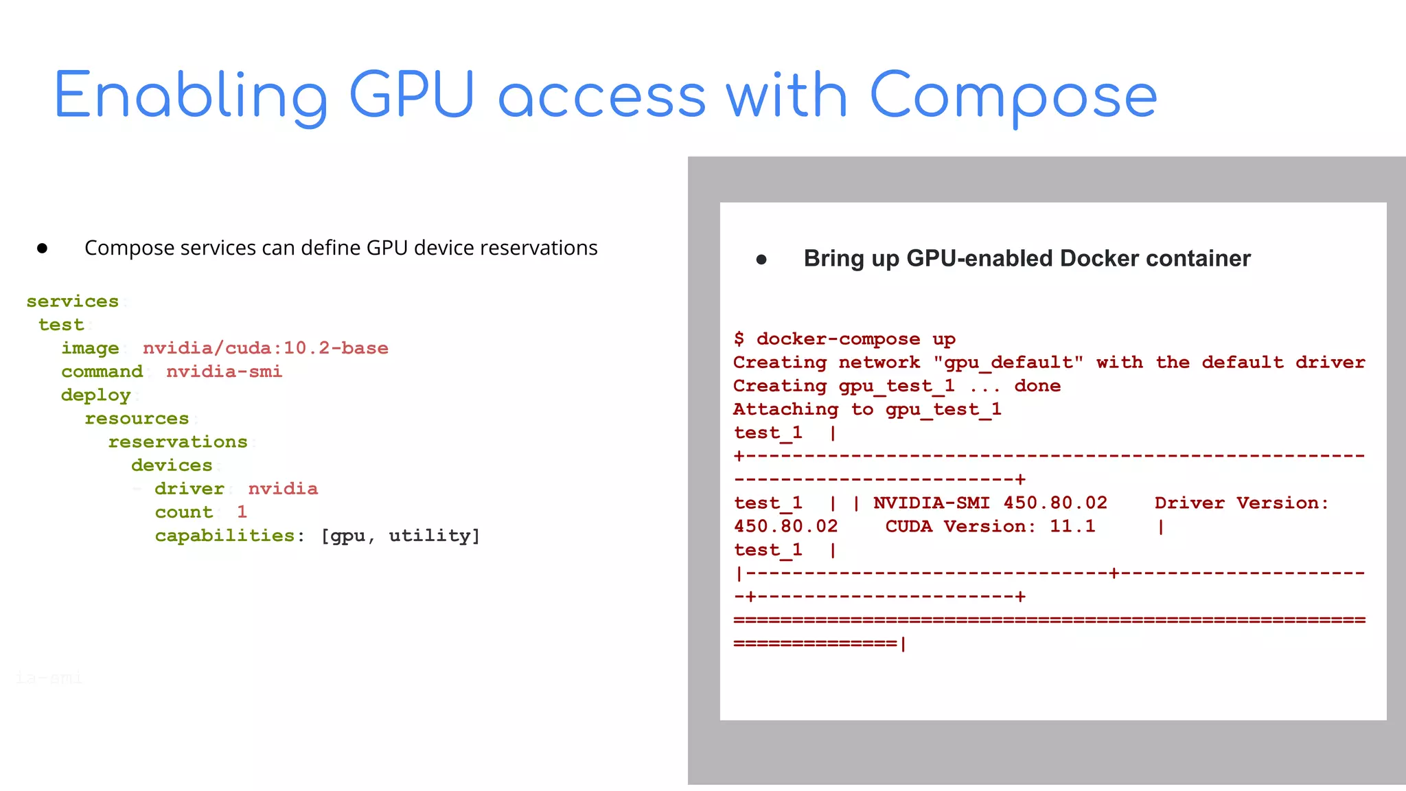 Enabling GPU access with Compose
Build on Open Source
● Compose services can deﬁne GPU device reservations
services:
test:
image: nvidia/cuda:10.2-base
command: nvidia-smi
deploy:
resources:
reservations:
devices:
- driver: nvidia
count: 1
capabilities: [gpu, utility]
ia-smi
● Bring up GPU-enabled Docker container
$ docker-compose up
Creating network "gpu_default" with the default driver
Creating gpu_test_1 ... done
Attaching to gpu_test_1
test_1 |
+-----------------------------------------------------
------------------------+
test_1 | | NVIDIA-SMI 450.80.02 Driver Version:
450.80.02 CUDA Version: 11.1 |
test_1 |
|-------------------------------+---------------------
-+----------------------+
======================================================
==============|
 