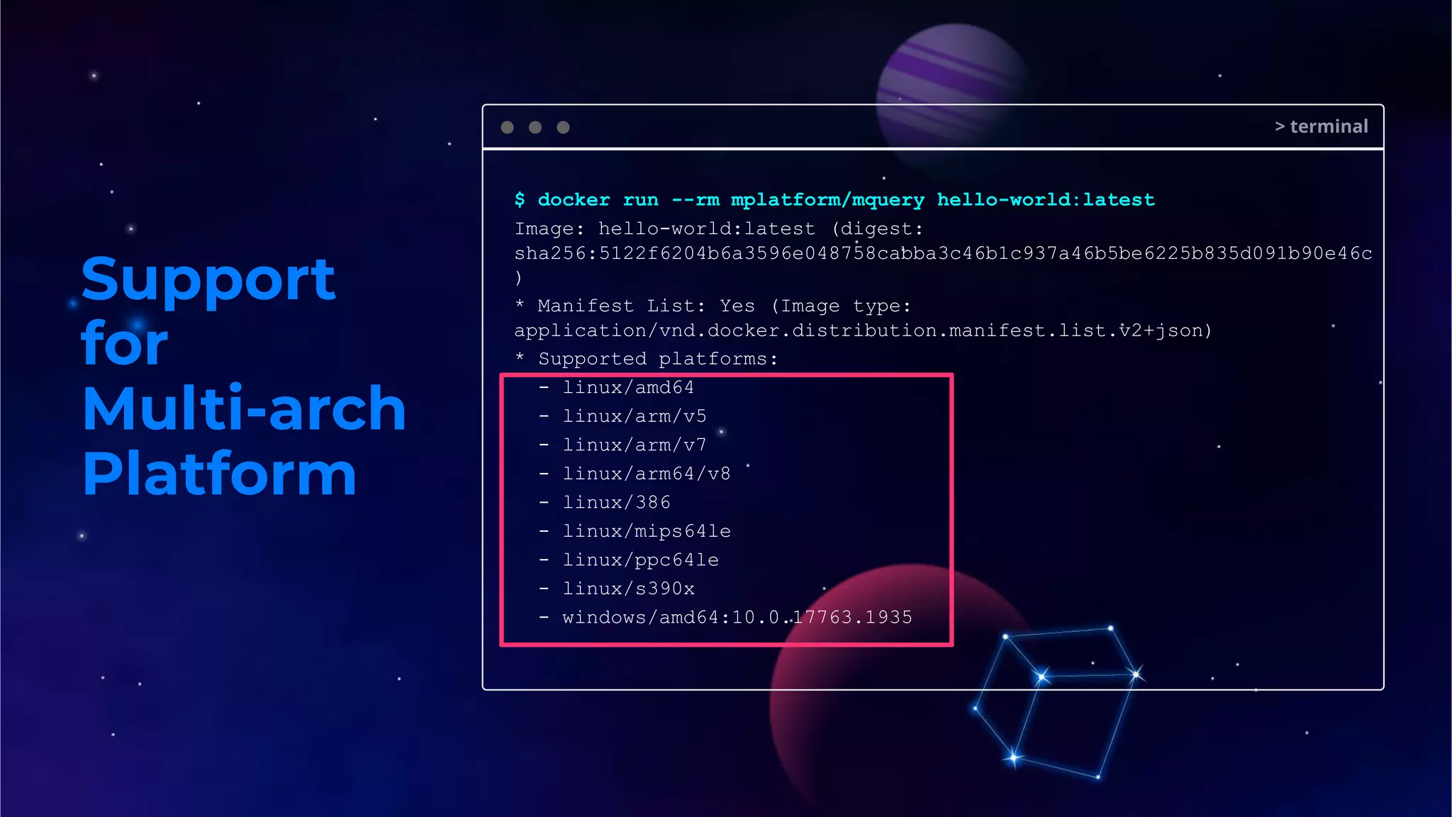 Support
for
Multi-arch
Platform
> terminal
$ docker run --rm mplatform/mquery hello-world:latest
Image: hello-world:latest (digest:
sha256:5122f6204b6a3596e048758cabba3c46b1c937a46b5be6225b835d091b90e46c
)
* Manifest List: Yes (Image type:
application/vnd.docker.distribution.manifest.list.v2+json)
* Supported platforms:
- linux/amd64
- linux/arm/v5
- linux/arm/v7
- linux/arm64/v8
- linux/386
- linux/mips64le
- linux/ppc64le
- linux/s390x
- windows/amd64:10.0.17763.1935
 