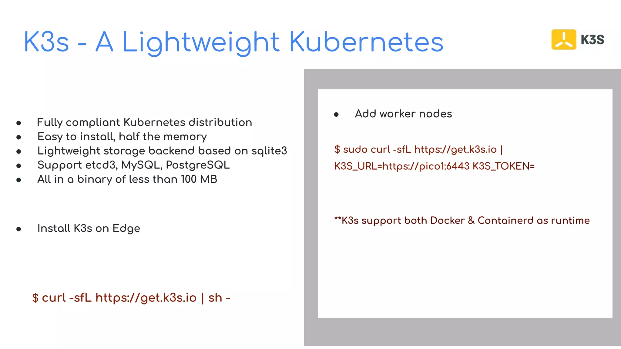 K3s - A Lightweight Kubernetes
Build on Open Source
● Fully compliant Kubernetes distribution
● Easy to install, half the memory
● Lightweight storage backend based on sqlite3
● Support etcd3, MySQL, PostgreSQL
● All in a binary of less than 100 MB
● Install K3s on Edge
$ curl -sfL https://get.k3s.io | sh -
● Add worker nodes
$ sudo curl -sfL https://get.k3s.io |
K3S_URL=https://pico1:6443 K3S_TOKEN=
**K3s support both Docker & Containerd as runtime
 