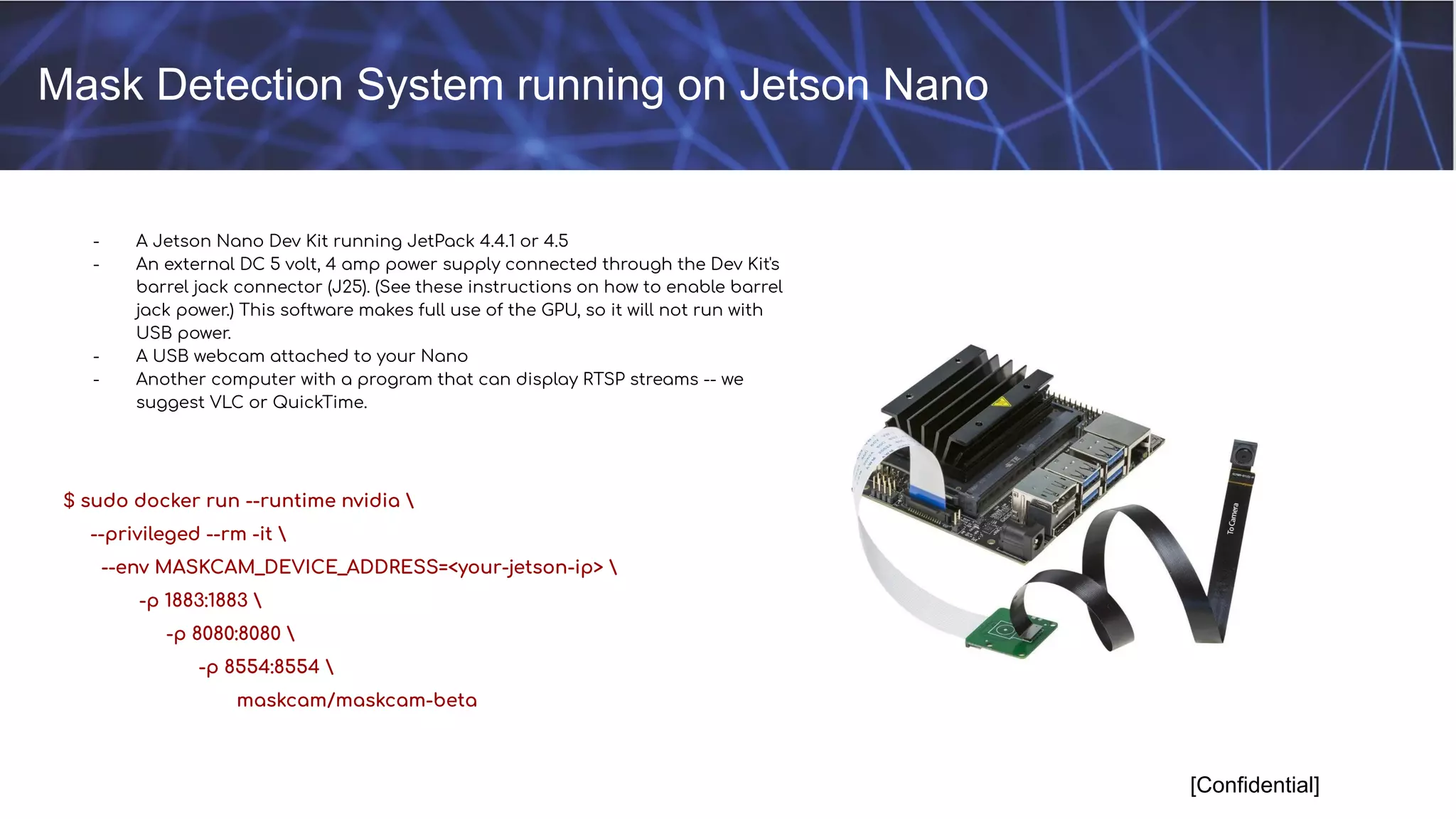 Mask Detection System running on Jetson Nano
[Confidential]
- A Jetson Nano Dev Kit running JetPack 4.4.1 or 4.5
- An external DC 5 volt, 4 amp power supply connected through the Dev Kit's
barrel jack connector (J25). (See these instructions on how to enable barrel
jack power.) This software makes full use of the GPU, so it will not run with
USB power.
- A USB webcam attached to your Nano
- Another computer with a program that can display RTSP streams -- we
suggest VLC or QuickTime.
$ sudo docker run --runtime nvidia 
--privileged --rm -it 
--env MASKCAM_DEVICE_ADDRESS=<your-jetson-ip> 
-p 1883:1883 
-p 8080:8080 
-p 8554:8554 
maskcam/maskcam-beta
 