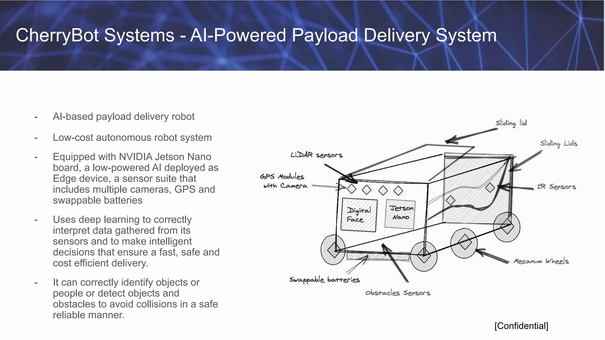 CherryBot Systems - AI-Powered Payload Delivery System
[Confidential]
- AI-based payload delivery robot
- Low-cost autonomous robot system
- Equipped with NVIDIA Jetson Nano
board, a low-powered AI deployed as
Edge device, a sensor suite that
includes multiple cameras, GPS and
swappable batteries
- Uses deep learning to correctly
interpret data gathered from its
sensors and to make intelligent
decisions that ensure a fast, safe and
cost efficient delivery.
- It can correctly identify objects or
people or detect objects and
obstacles to avoid collisions in a safe
reliable manner.
 