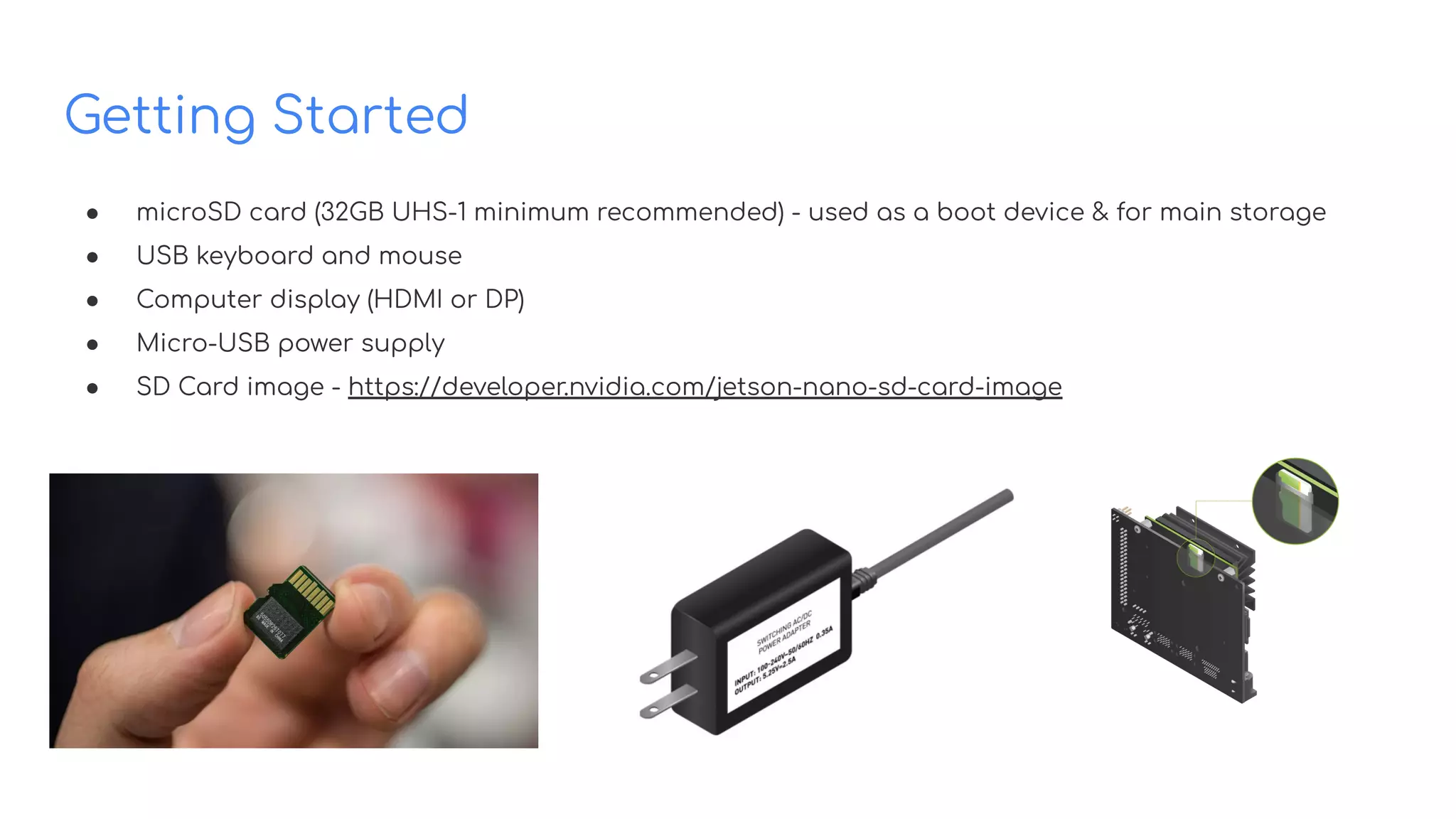 Getting Started
● microSD card (32GB UHS-1 minimum recommended) - used as a boot device & for main storage
● USB keyboard and mouse
● Computer display (HDMI or DP)
● Micro-USB power supply
● SD Card image - https://developer.nvidia.com/jetson-nano-sd-card-image
 