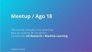Oferecendo soluções mais assertivas
para os usuários de um serviço
combinando UX Research + Machine Learning
Izabela Amaral
Meetup / Ago 18
 