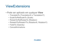 ViewExtensions
• Pode ser aplicado em qualquer View
• TranslateTo (TranslationX e TranslationY)
• ScaleTo/RelScaleTo (Scale)
• RotateTo/RelRotateTo (Rotation)
• RotateXTo/RotateYTo (RotationX, RotationY)
• FadeTo (Opacity)
• CancelAnimations
 