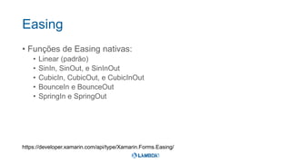 Easing
• Funções de Easing nativas:
• Linear (padrão)
• SinIn, SinOut, e SinInOut
• CubicIn, CubicOut, e CubicInOut
• BounceIn e BounceOut
• SpringIn e SpringOut
https://developer.xamarin.com/api/type/Xamarin.Forms.Easing/
 