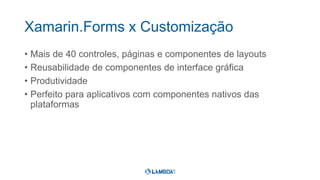 Xamarin.Forms x Customização
• Mais de 40 controles, páginas e componentes de layouts
• Reusabilidade de componentes de interface gráfica
• Produtividade
• Perfeito para aplicativos com componentes nativos das
plataformas
 
