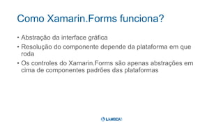 Como Xamarin.Forms funciona?
• Abstração da interface gráfica
• Resolução do componente depende da plataforma em que
roda
• Os controles do Xamarin.Forms são apenas abstrações em
cima de componentes padrões das plataformas
 
