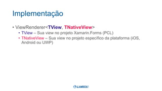 Implementação
• ViewRenderer<TView, TNativeView>
• TView – Sua view no projeto Xamarin.Forms (PCL)
• TNativeView – Sua view no projeto específico da plataforma (iOS,
Android ou UWP)
 