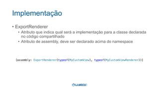 Implementação
• ExportRenderer
• Atributo que indica qual será a implementação para a classe declarada
no código compartilhado
• Atributo de assembly, deve ser declarado acima do namespace
 