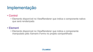 Implementação
• Control
• Elemento disponível no ViewRenderer que indica o componente nativo
que será renderizado
• Element
• Elemento disponível no ViewRenderer que indica o componente
manipulado pelo Xamarin.Forms no projeto compartilhado
 