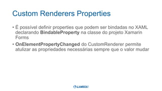 Custom Renderers Properties
• É possível definir properties que podem ser bindadas no XAML
declarando BindableProperty na classe do projeto Xamarin
Forms
• OnElementPropertyChanged do CustomRenderer permite
atulizar as propriedades necessárias sempre que o valor mudar
 