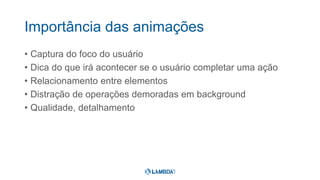 Importância das animações
• Captura do foco do usuário
• Dica do que irá acontecer se o usuário completar uma ação
• Relacionamento entre elementos
• Distração de operações demoradas em background
• Qualidade, detalhamento
 