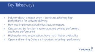 Key Takeaways
Industry doesn’t matter when it comes to achieving high
performance for software delivery.
How you implement cloud infrastructure matters.
Outsourcing by function is rarely adopted by elite performers
and hurts performance.
High performing organizations have much higher availability
Open and learning Culture is important to be high performing
 