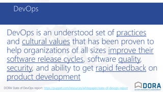 DevOps
DevOps is an understood set of practices
and cultural values that has been proven to
help organizations of all sizes improve their
software release cycles, software quality,
security, and ability to get rapid feedback on
product development
DORA State of DevOps report: https://puppet.com/resources/whitepaper/state-of-devops-report
 