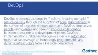 DevOps
DevOps represents a change in IT culture, focusing on rapid IT
service delivery through the adoption of agile, lean practices in
the context of a system-oriented approach. DevOps emphasizes
people (and culture), and seeks to improve collaboration
between operations and development teams. DevOps
implementations utilize technology — especially automation
tools that can leverage an increasingly programmable and
dynamic infrastructure from a life cycle perspective.
https://blogs.gartner.com/cameron_haight/2014/10/13/getting-your-arms-around-
devops-devops-patterns-and-practices
 