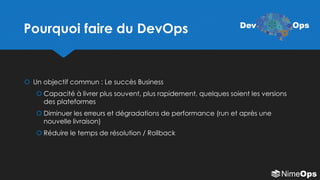 Pourquoi faire du DevOps
 Un objectif commun : Le succès Business
 Capacité à livrer plus souvent, plus rapidement, quelques soient les versions
des plateformes
 Diminuer les erreurs et dégradations de performance (run et après une
nouvelle livraison)
 Réduire le temps de résolution / Rollback
Dev Ops
 