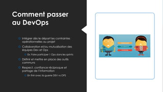 Comment passer
au DevOps
 Intégrer dès le départ les contraintes
opérationnelles au projet
 Collaboration et/ou mutualisation des
équipes Dev et Ops
 Ex: Faire participer 1 Ops dans les sprints
 Définir et mettre en place des outils
communs
 Respect, confiance réciproque et
partage de l’information
 En finir avec la guerre DEV vs OPS
 