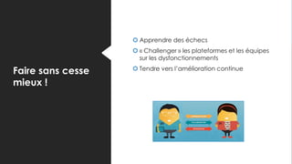 Faire sans cesse
mieux !
 Apprendre des échecs
 « Challenger » les plateformes et les équipes
sur les dysfonctionnements
 Tendre vers l’amélioration continue
 