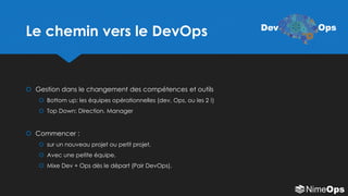 Le chemin vers le DevOps
 Gestion dans le changement des compétences et outils
 Bottom up: les équipes opérationnelles (dev, Ops, ou les 2 !)
 Top Down: Direction, Manager
 Commencer :
 sur un nouveau projet ou petit projet,
 Avec une petite équipe,
 Mixe Dev + Ops dès le départ (Pair DevOps).
Dev Ops
 