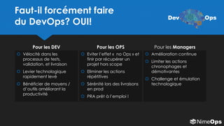 Faut-il forcément faire
du DevOps? OUI!
Pour les DEV Pour les OPS
 Vélocité dans les
processus de tests,
validation, et livraison
 Levier technologique
rapidement levé
 Bénéficier de moyens /
d’outils améliorant la
productivité
 Eviter l’effet « no Ops » et
finir par récupérer un
projet hors scope
 Eliminer les actions
répétitives
 Sérénité lors des livraisons
en prod
 PRA prêt à l’emploi !
 Amélioration continue
 Limiter les actions
chronophages et
démotivantes
 Challenge et émulation
technologique
Pour les Managers
Dev Ops
 