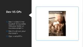 Dev VS OPs
 Dev 1: « Salut, il me
faudrait 10 nouvelles
VMs pour tester un
nouveau projet. »
 Dev 2: « ah oui, pour
moi aussi! »
 Ops : « what?? »
 