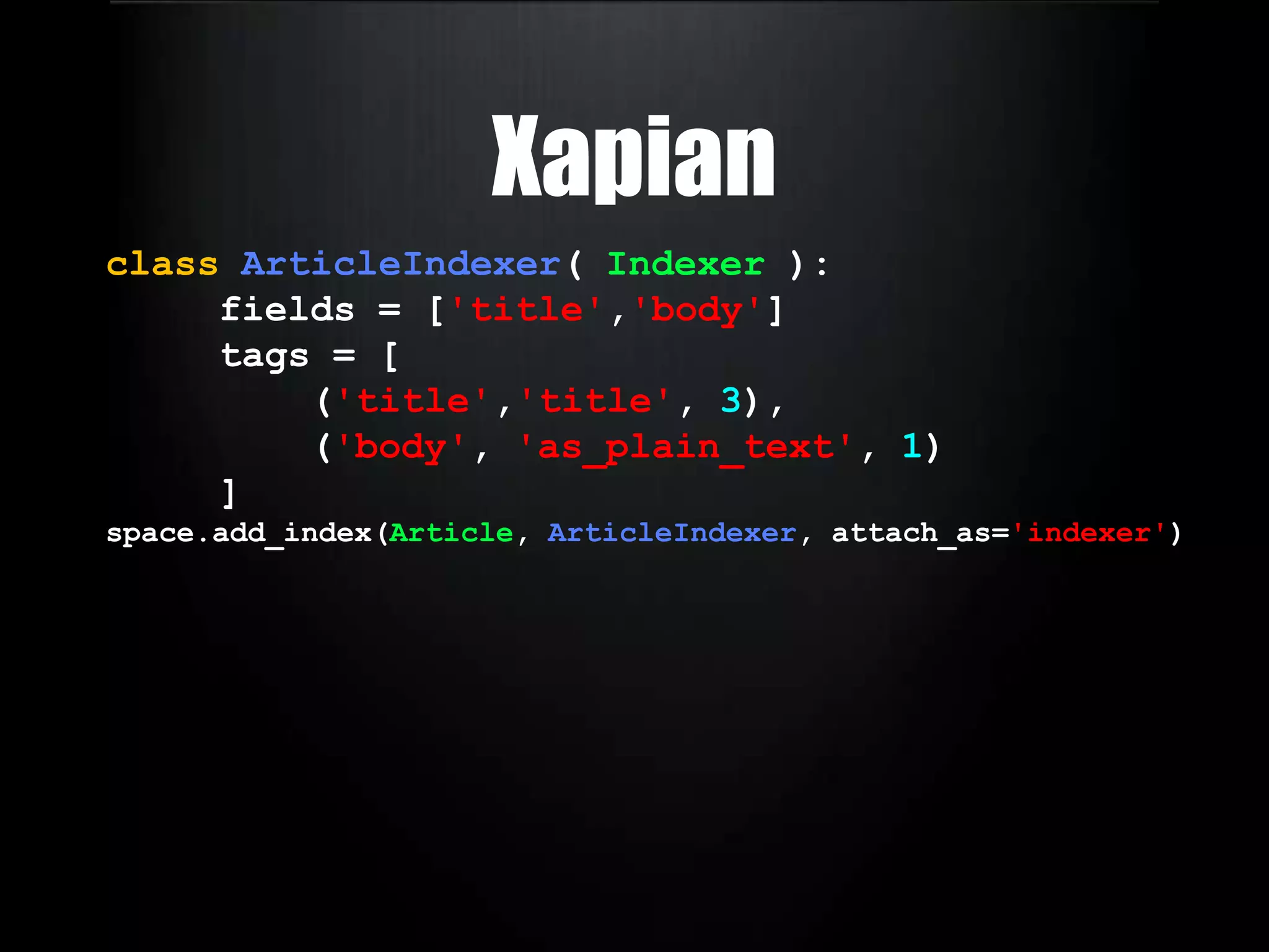 manual DB configsHaystackclassPostIndex( SearchIndex ): body = CharField(document = True, model_attr = 'body') title = CharField( model_attr = 'title') author = CharField( model_attr = 'author__get_full_name')text = CharField( use_template = True ) defget_queryset( self ): return Post.objects.all() defprepare_url( self, obj ): return obj.get_absolute_url() site.register(Post, PostIndex) 