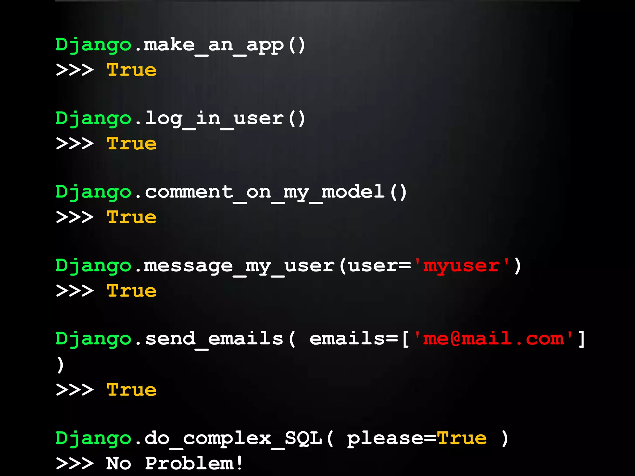 Django.make_an_app()>>> TrueDjango.log_in_user()>>> TrueDjango.comment_on_my_model()>>> TrueDjango.message_my_user(user='myuser')>>> TrueDjango.send_emails( emails=['me@mail.com'] )>>> TrueDjango.do_complex_SQL( please=True )>>> No Problem!