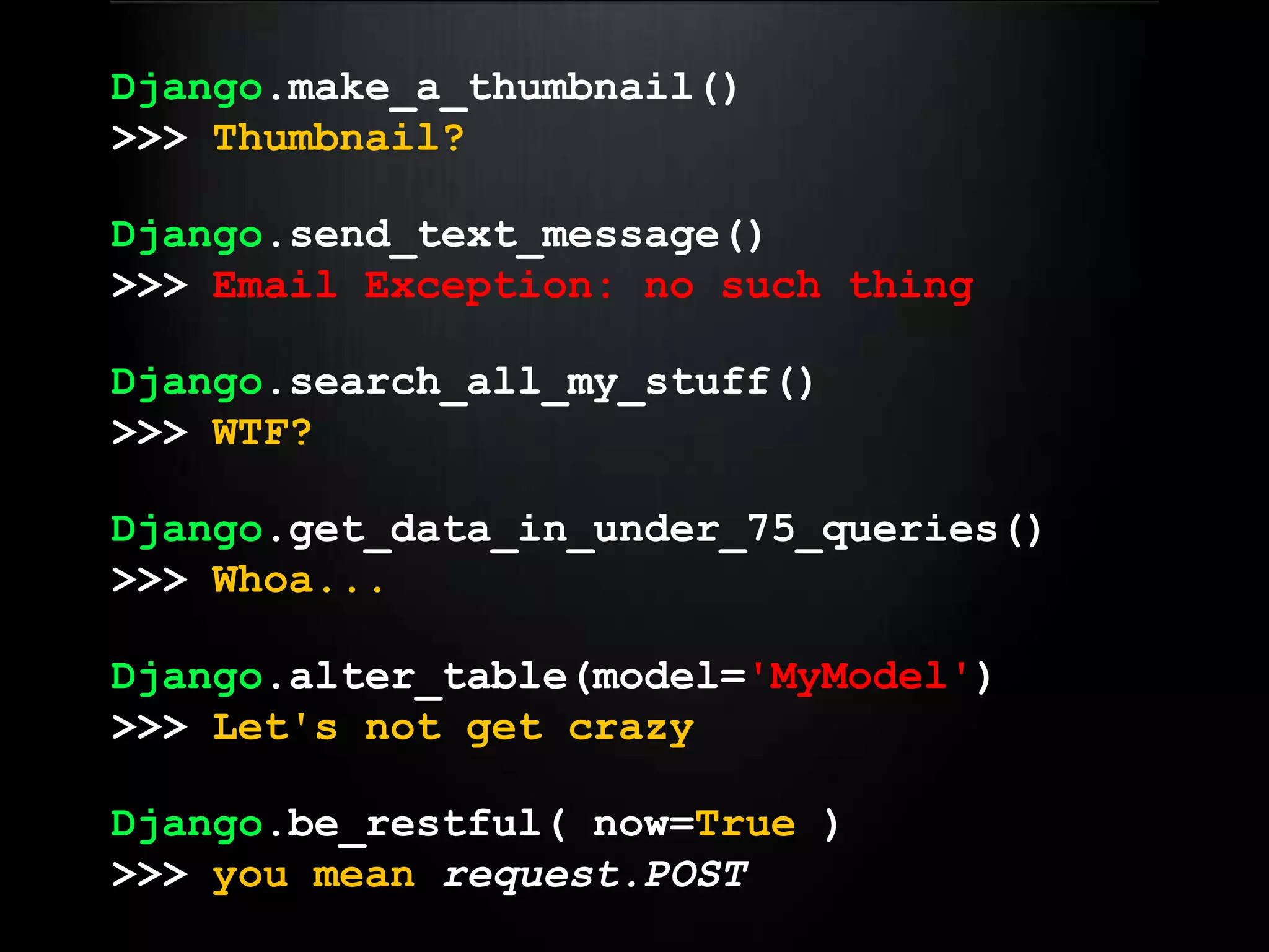 Django.make_a_thumbnail()>>> Thumbnail?Django.send_text_message()>>> Email Exception: no such thingDjango.search_all_my_stuff()>>> WTF?Django.get_data_in_under_75_queries()>>> Whoa...Django.alter_table(model='MyModel')>>> Let's not get crazyDjango.be_restful( now=True )>>> you meanrequest.POST