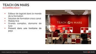 Création d’applications Mobiles à la chaîne- 24/10/2017
TEACH ON MARS
QUI SOMMES-NOUS ?
• Editeur de logiciel dans le monde
de la formation
• Solution de formation cross canal
• Mobile ﬁrst
• Grands comptes, domaine de
luxe
• Présent dans une trentaine de
pays
2
 