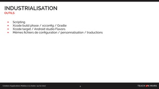 Création d’applications Mobiles à la chaîne- 24/10/2017
INDUSTRIALISATION
OUTILS
9
• Scripting
• Xcode build phase / xcconﬁg / Gradle
• Xcode target / Android studio Flavors
• Mêmes ﬁchiers de conﬁguration / personnalisation / traductions
 