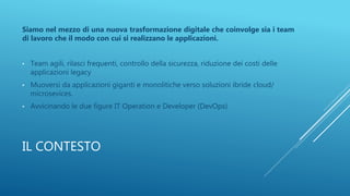 IL CONTESTO
Siamo nel mezzo di una nuova trasformazione digitale che coinvolge sia i team
di lavoro che il modo con cui si realizzano le applicazioni.
• Team agili, rilasci frequenti, controllo della sicurezza, riduzione dei costi delle
applicazioni legacy
• Muoversi da applicazioni giganti e monolitiche verso soluzioni ibride cloud/
microsevices.
• Avvicinando le due figure IT Operation e Developer (DevOps)
 