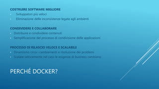 PERCHÉ DOCKER?
COSTRUIRE SOFTWARE MIGLIORE
• Sviluppatori più veloci
• Eliminazione delle inconsistenze legate agli ambienti
CONDIVIDERE E COLLABORARE
• Distribuire e condividere contenuti
• Semplificazione del processo di condivisione delle applicazioni
PROCESSO DI RILASCIO VELOCE E SCALABILE
• Dinamismo circa i cambiamenti e risoluzione dei problemi
• Scalare velocemente nel caso le esigenze di business cambiano
 