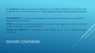DOCKER CONTAINER
Un Container incapsula un pezzo di software in un completo filesystem che contiene tutto
quello che occorre per farlo funzionare: Codice, Runtime, Tool di sistema, Librerie di sistema.
LIGHTWEIGHT: Un container viene eseguita su una singola macchina con cui condivide il
kernel del sistema operativo.
OPEN: Un container parte istantaneamente e consuma meno Ram. Sono basati su standard
aperti e funzionano su ogni infrastruttura.
SECURE BY DEFAULT: le applicazioni sono isolate tra di loro e dall’infrastruttura
sottostante.
 