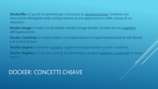 DOCKER: CONCETTI CHIAVE
Dockerfile è il punto di partenza per il processo di dockerizzazione. Contiene una
descrizione dettagliata della configurazione di una applicazione e delle risorse di cui
necessita.
Docker Image è creato via dockerfile tramite l’image builder. Si tratta di uno snapshot
dell’applicazione.
Docker Container è l’unità isolata in cui l’applicazione è impacchettata assieme alle librerie
e al codice binario.
Docker Engine è container runtime. Legge le immagini docker e avvia i container.
Docker Registry è il servizio dove le Docker Images vengono gestite e conservate in modo
sicuro.
 