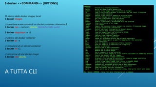 A TUTTA CLI
$ docker <<COMMAND>> [OPTIONS]
// elenco delle docker images locali
$ docker images
// creazione e esecuzione di un docker container chiamato c1
$ docker run –-name c1 ubuntu /bin/echo hello world
$ docker stop/start –a c1
// elenco dei docker container
$ docker ps –a
// rimozione di un docker container
$ docker rm c1
// rimozione di una docker image
$ docker rmi ubuntu
 