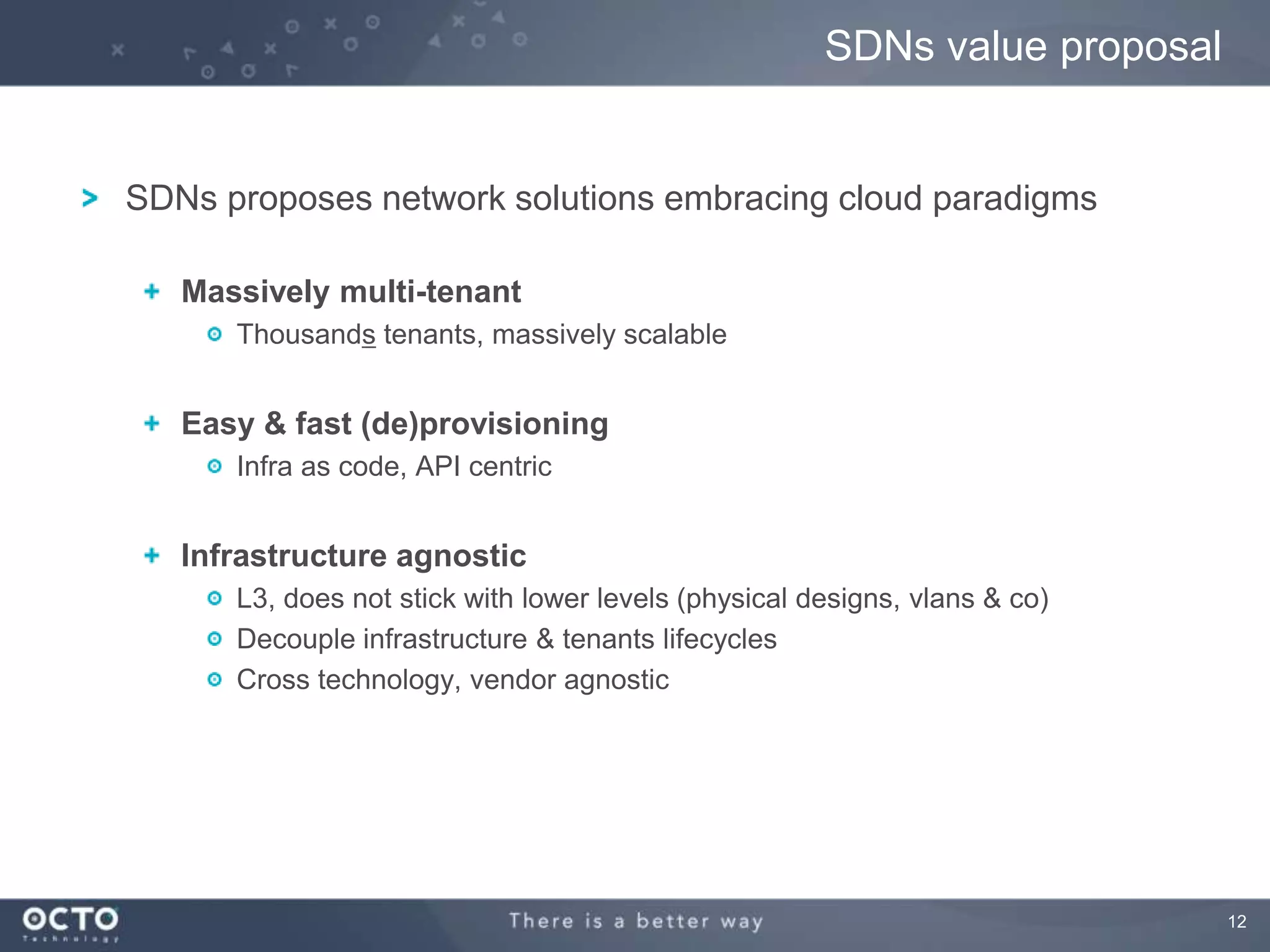 12
SDNs proposes network solutions embracing cloud paradigms
Massively multi-tenant
Thousands tenants, massively scalable
Easy & fast (de)provisioning
Infra as code, API centric
Infrastructure agnostic
L3, does not stick with lower levels (physical designs, vlans & co)
Decouple infrastructure & tenants lifecycles
Cross technology, vendor agnostic
SDNs value proposal
 