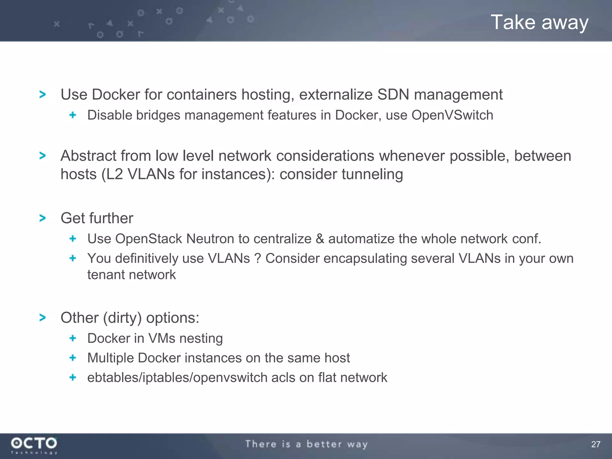 27
Use Docker for containers hosting, externalize SDN management
Disable bridges management features in Docker, use OpenVSwitch
Abstract from low level network considerations whenever possible, between
hosts (L2 VLANs for instances): consider tunneling
Get further
Use OpenStack Neutron to centralize & automatize the whole network conf.
You definitively use VLANs ? Consider encapsulating several VLANs in your own
tenant network
Other (dirty) options:
Docker in VMs nesting
Multiple Docker instances on the same host
ebtables/iptables/openvswitch acls on flat network
Take away
 