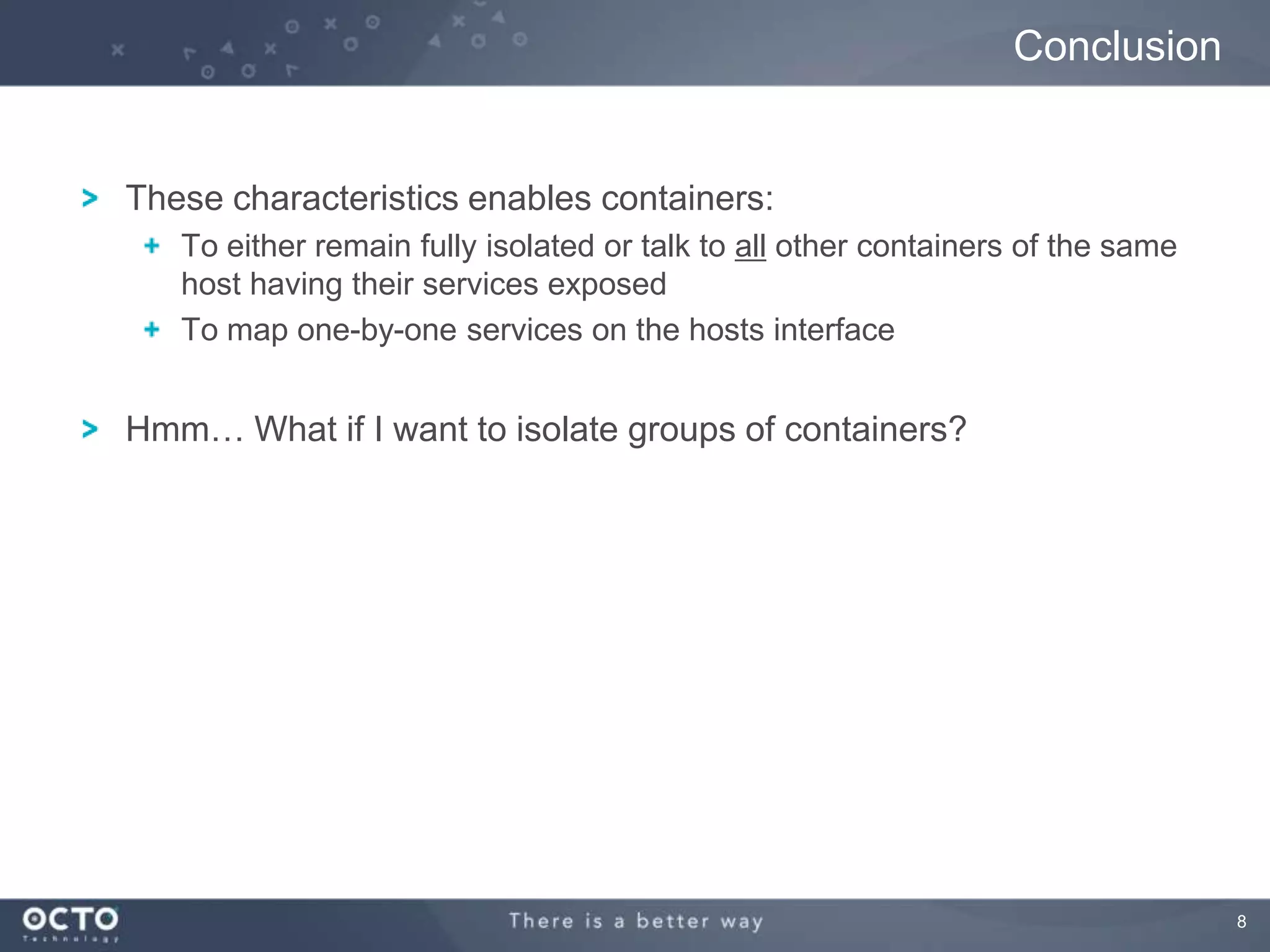 8
These characteristics enables containers:
To either remain fully isolated or talk to all other containers of the same
host having their services exposed
To map one-by-one services on the hosts interface
Hmm… What if I want to isolate groups of containers?
Conclusion
 