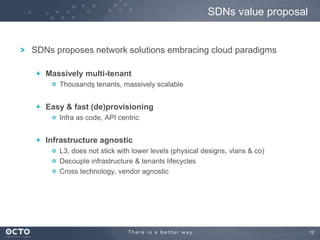 12
SDNs proposes network solutions embracing cloud paradigms
Massively multi-tenant
Thousands tenants, massively scalable
Easy & fast (de)provisioning
Infra as code, API centric
Infrastructure agnostic
L3, does not stick with lower levels (physical designs, vlans & co)
Decouple infrastructure & tenants lifecycles
Cross technology, vendor agnostic
SDNs value proposal
 