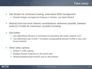 27
Use Docker for containers hosting, externalize SDN management
Disable bridges management features in Docker, use OpenVSwitch
Abstract from low level network considerations whenever possible, between
hosts (L2 VLANs for instances): consider tunneling
Get further
Use OpenStack Neutron to centralize & automatize the whole network conf.
You definitively use VLANs ? Consider encapsulating several VLANs in your own
tenant network
Other (dirty) options:
Docker in VMs nesting
Multiple Docker instances on the same host
ebtables/iptables/openvswitch acls on flat network
Take away
 