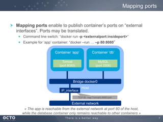 7
Mapping ports enable to publish container‟s ports on “external
interfaces”. Ports may be translated.
Command line switch: “docker run -p <externalport:insideport>”
Example for „app‟ container: “docker –run … –p 80:8080”
Mapping ports
Host
Container „app‟
Bridge docker0
Container „db‟
Tomcat
(port 8080)
MySQL
(port 3306)
« The app is reachable from the external network at port 80 of the host,
while the database container only remains reachable to other containers »
IP_interface
TCP 80 map Tomcat‟s 8080 port
External network
 