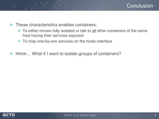 8
These characteristics enables containers:
To either remain fully isolated or talk to all other containers of the same
host having their services exposed
To map one-by-one services on the hosts interface
Hmm… What if I want to isolate groups of containers?
Conclusion
 
