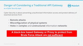 All contents © MuleSoft, LLC
Danger of Considering a Traditional API Gateway
Cyber Security is about preventing unauthorized information access and protect delivery of
essential services from
• Remote attacks
• Misconfiguration of physical systems
• Holes in complex and unstructured information networks
A black-box based Gateway or Proxy to protect from
Brute Force Attack are not sufficient
as a Cyber Security layer
12
 
