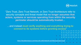 All contents © MuleSoft, LLC
https://doubleoctopus.com/security-wiki/network-architecture/zero-trust/
“Zero Trust, Zero Trust Network, or Zero Trust Architecture refer to
security concepts and threat model that no longer assumes that
actors, systems or services operating from within the security
perimeter should be automatically trusted…
…and instead must verify anything and everything trying to
connect to its systems before granting access”
 